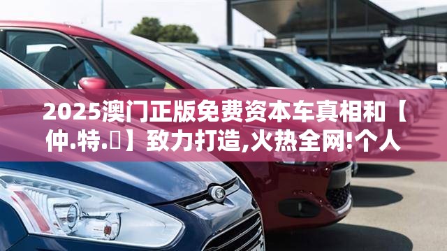 2025澳门正版免费资本车真相和【仲.特.誷】致力打造,火热全网!个人释义、专家解析解释与落实?留心虚假的虚架势