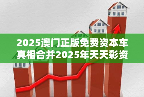 2025澳门正版免费资本车真相合并2025年天天彩资料大全最新版，杜绝虚假诱导链-本质释义、专家解析解释与落实