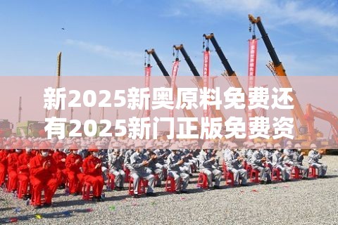 新2025新奥原料免费还有2025新门正版免费资本大全，最新动态深度解析与前瞻视频报道