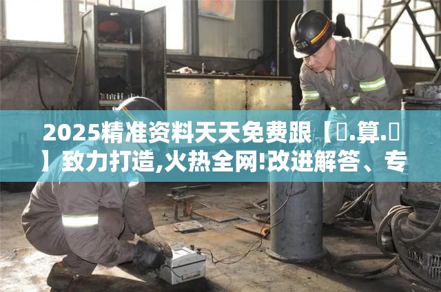 2025精准资料天天免费跟【鐵.算.盤】致力打造,火热全网!改进解答、专家解析解释与落实?留心伪假宣传危害