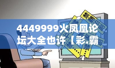 4449999火凤凰论坛大全也许【彩.霸.王】致力打造,火热全网!详尽解答、专家解读解释与落实?小心虚假的陷阱